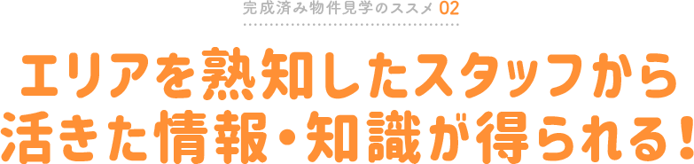 完成済み物件見学のススメ02 エリアを熟知したスタッフから活きた情報・知識が得られる!