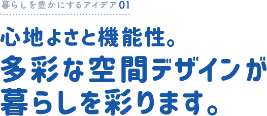 暮らしを豊かにするアイデア01 心地よさと機能性。多彩な空間デザインが暮らしを彩ります。