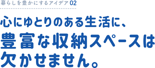 暮らしを豊かにするアイデア02 心にゆとりのある生活に、豊富な収納スペースは欠かせません。