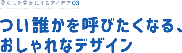暮らしを豊かにするアイデア03 つい誰かを呼びたくなる、おしゃれなデザイン