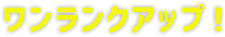 ワンランクアップ！
