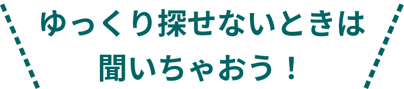 ゆっくり探せないときは聞いちゃおう！