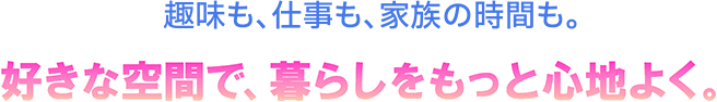 趣味も、仕事も、家族の時間も。好きな空間で、暮らしをもっと心地よく。
